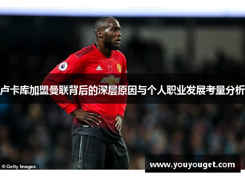 卢卡库加盟曼联背后的深层原因与个人职业发展考量分析 卢卡库加盟曼联背后的深层原因与个人职业发展考量分析