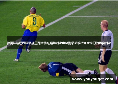 德国队与巴西队激战正酣谁能在巅峰对决中笑到最后解析两大豪门的传奇对决