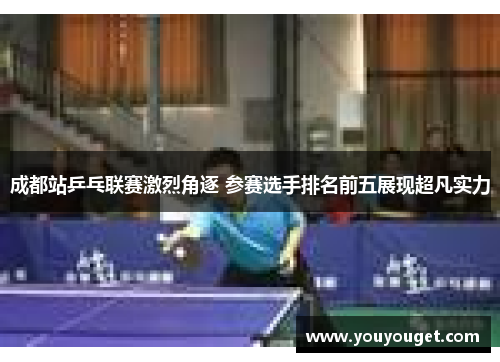 成都站乒乓联赛激烈角逐 参赛选手排名前五展现超凡实力